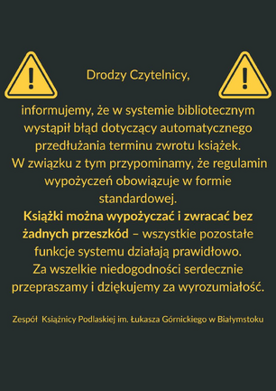 Grafika informacyjna na ciemnoszarym tle z dwoma żółtymi ikonami ostrzegawczymi po bokach. Pośrodku znajduje się tekst w języku polskim, napisany żółtą czcionką, skierowany do czytelników Książnicy Podlaskiej im. Łukasza Górnickiego w Białymstoku. Treść informuje o błędzie systemu bibliotecznego, dotyczącym automatycznego przedłużania terminu zwrotu książek. Podkreślono, że książki można wypożyczać i zwracać bez przeszkód, a pozostałe funkcje systemu działają poprawnie. Na końcu zamieszczono przeprosiny za niedogodności i podziękowanie za wyrozumiałość. Całość opatrzona jest podpisem zespołu Książnicy Podlaskiej